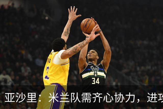 亚沙里：米兰队需齐心协力，进攻端得加把劲儿！
